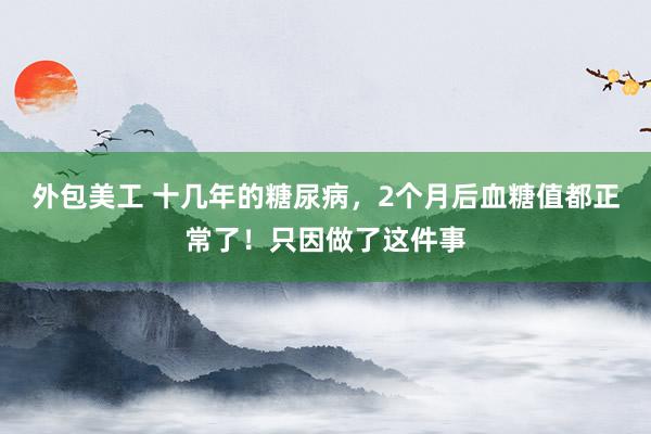 外包美工 十几年的糖尿病，2个月后血糖值都正常了！只因做了这件事