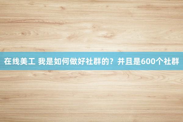 在线美工 我是如何做好社群的？并且是600个社群