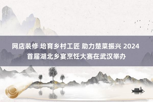 网店装修 培育乡村工匠 助力楚菜振兴 2024 首届湖北乡宴烹饪大赛在武汉举办