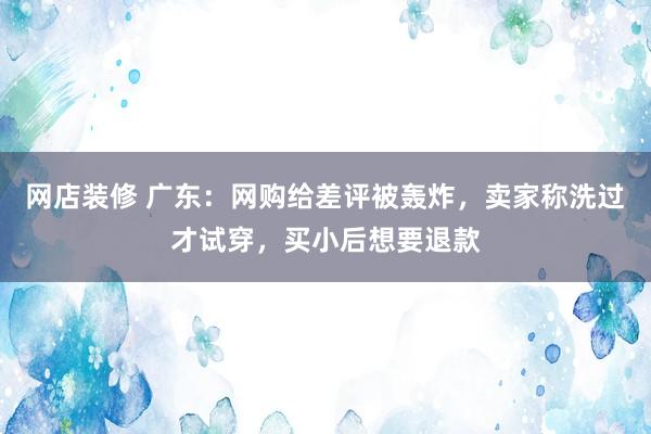 网店装修 广东：网购给差评被轰炸，卖家称洗过才试穿，买小后想要退款