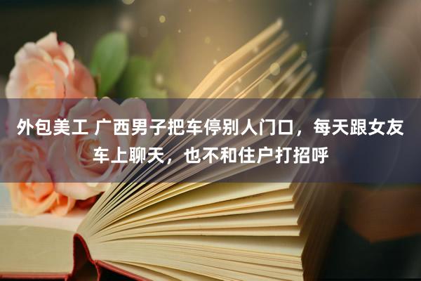 外包美工 广西男子把车停别人门口，每天跟女友车上聊天，也不和住户打招呼