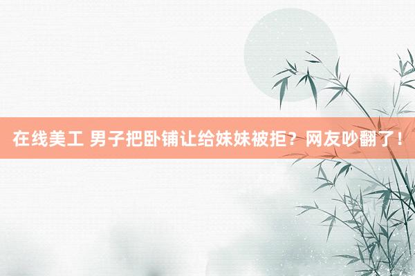 在线美工 男子把卧铺让给妹妹被拒？网友吵翻了！