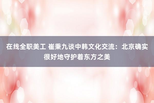 在线全职美工 崔秉九谈中韩文化交流：北京确实很好地守护着东方之美