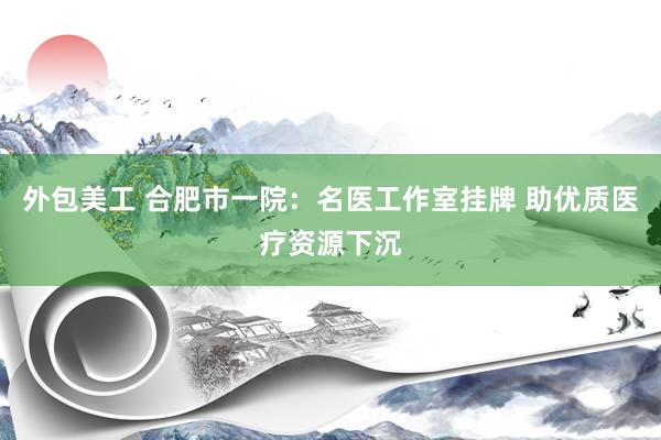 外包美工 合肥市一院：名医工作室挂牌 助优质医疗资源下沉